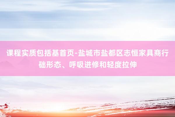 课程实质包括基首页-盐城市盐都区志恒家具商行础形态、呼吸进修和轻度拉伸
