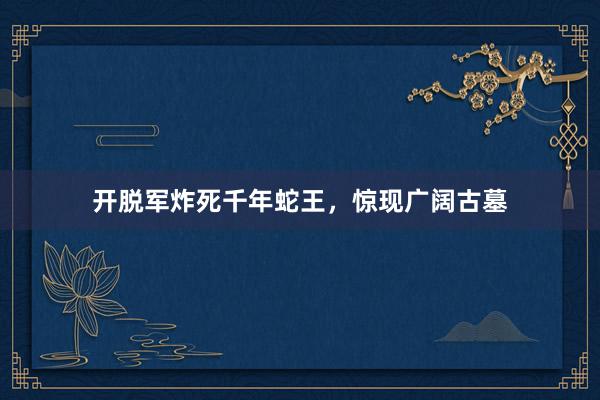 开脱军炸死千年蛇王，惊现广阔古墓