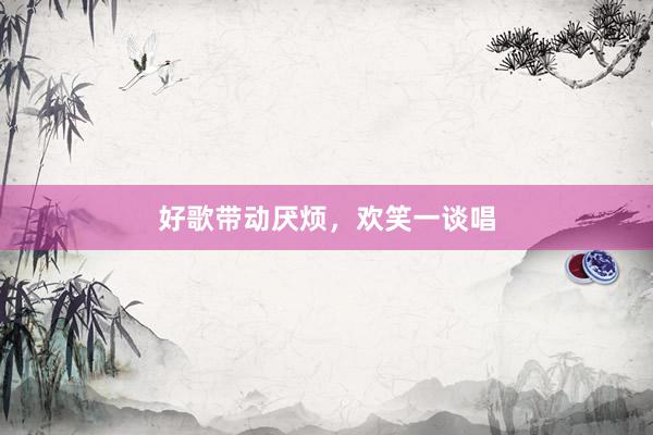 好歌带动厌烦，欢笑一谈唱